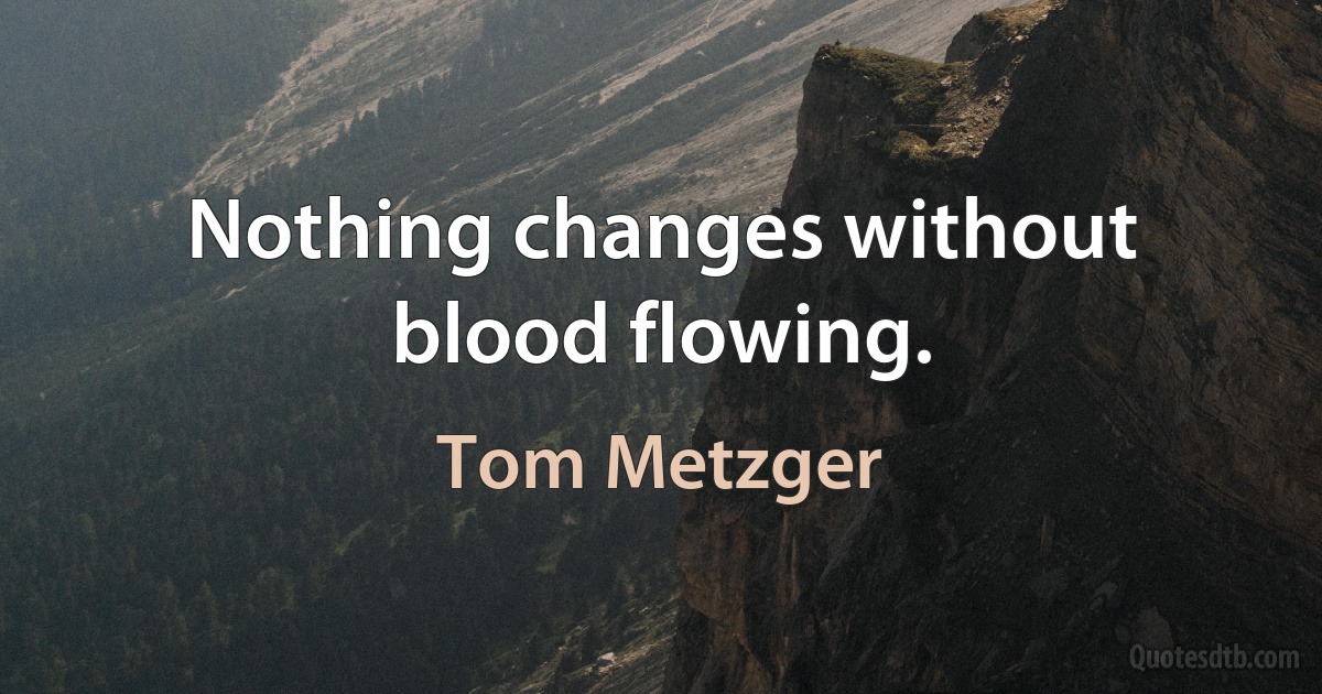 Nothing changes without blood flowing. (Tom Metzger)