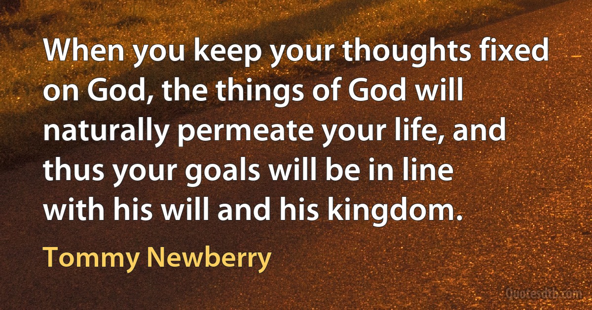 When you keep your thoughts fixed on God, the things of God will naturally permeate your life, and thus your goals will be in line with his will and his kingdom. (Tommy Newberry)