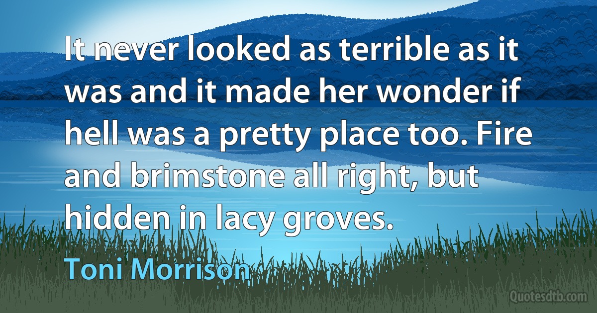 It never looked as terrible as it was and it made her wonder if hell was a pretty place too. Fire and brimstone all right, but hidden in lacy groves. (Toni Morrison)