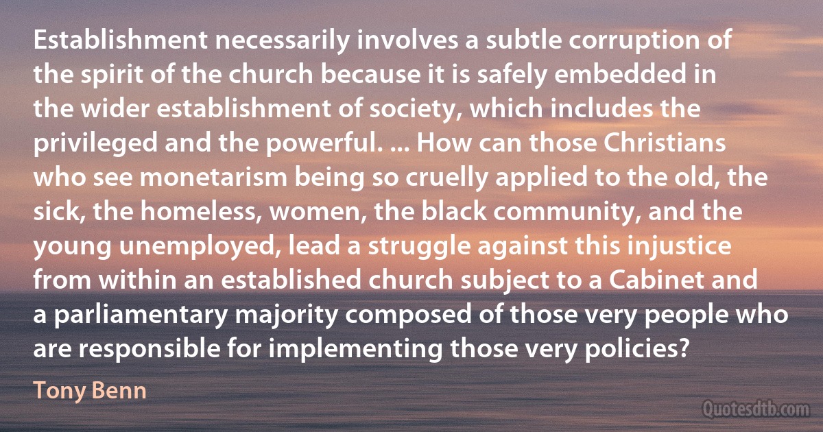 Establishment necessarily involves a subtle corruption of the spirit of the church because it is safely embedded in the wider establishment of society, which includes the privileged and the powerful. ... How can those Christians who see monetarism being so cruelly applied to the old, the sick, the homeless, women, the black community, and the young unemployed, lead a struggle against this injustice from within an established church subject to a Cabinet and a parliamentary majority composed of those very people who are responsible for implementing those very policies? (Tony Benn)