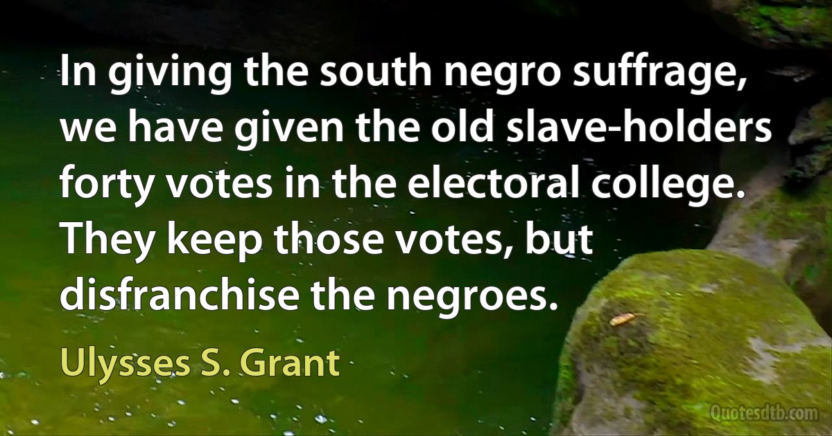 In giving the south negro suffrage, we have given the old slave-holders forty votes in the electoral college. They keep those votes, but disfranchise the negroes. (Ulysses S. Grant)