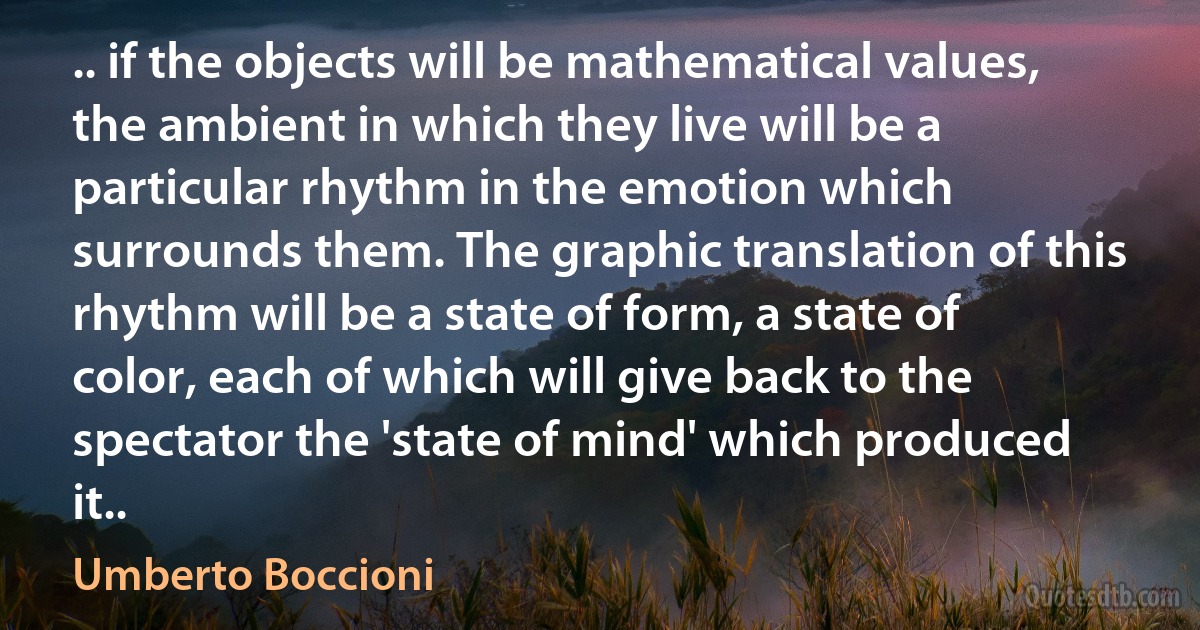 .. if the objects will be mathematical values, the ambient in which they live will be a particular rhythm in the emotion which surrounds them. The graphic translation of this rhythm will be a state of form, a state of color, each of which will give back to the spectator the 'state of mind' which produced it.. (Umberto Boccioni)