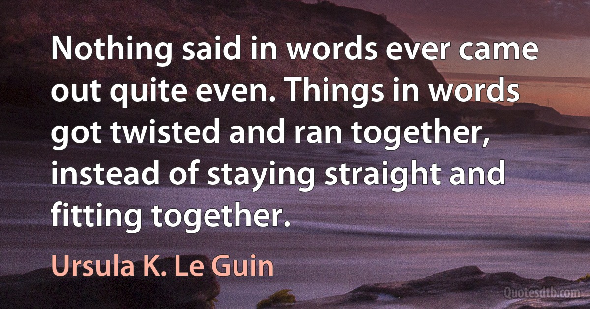 Nothing said in words ever came out quite even. Things in words got twisted and ran together, instead of staying straight and fitting together. (Ursula K. Le Guin)