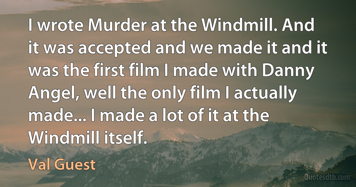 I wrote Murder at the Windmill. And it was accepted and we made it and it was the first film I made with Danny Angel, well the only film I actually made... I made a lot of it at the Windmill itself. (Val Guest)