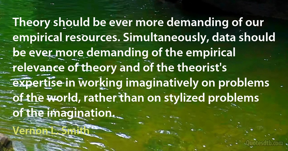 Theory should be ever more demanding of our empirical resources. Simultaneously, data should be ever more demanding of the empirical relevance of theory and of the theorist's expertise in working imaginatively on problems of the world, rather than on stylized problems of the imagination. (Vernon L. Smith)