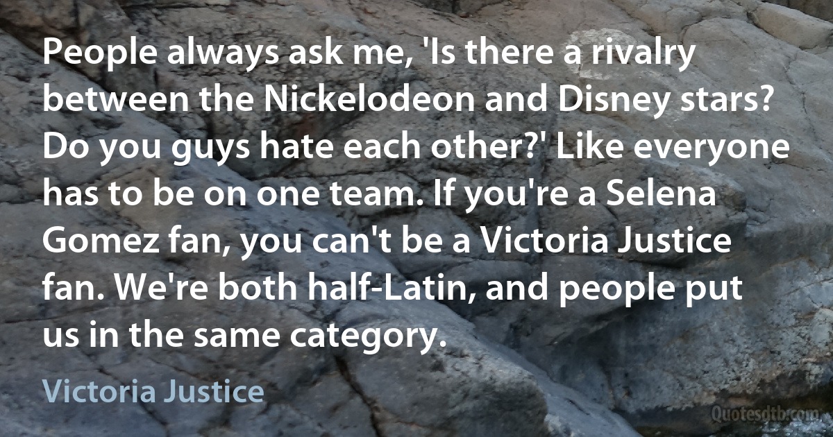 People always ask me, 'Is there a rivalry between the Nickelodeon and Disney stars? Do you guys hate each other?' Like everyone has to be on one team. If you're a Selena Gomez fan, you can't be a Victoria Justice fan. We're both half-Latin, and people put us in the same category. (Victoria Justice)