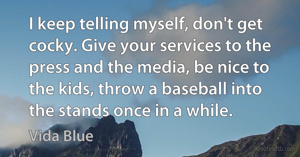 I keep telling myself, don't get cocky. Give your services to the press and the media, be nice to the kids, throw a baseball into the stands once in a while. (Vida Blue)