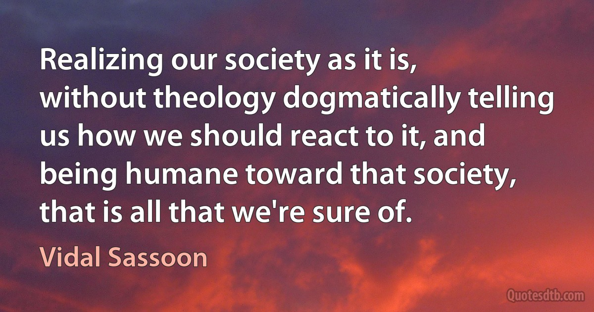 Realizing our society as it is, without theology dogmatically telling us how we should react to it, and being humane toward that society, that is all that we're sure of. (Vidal Sassoon)