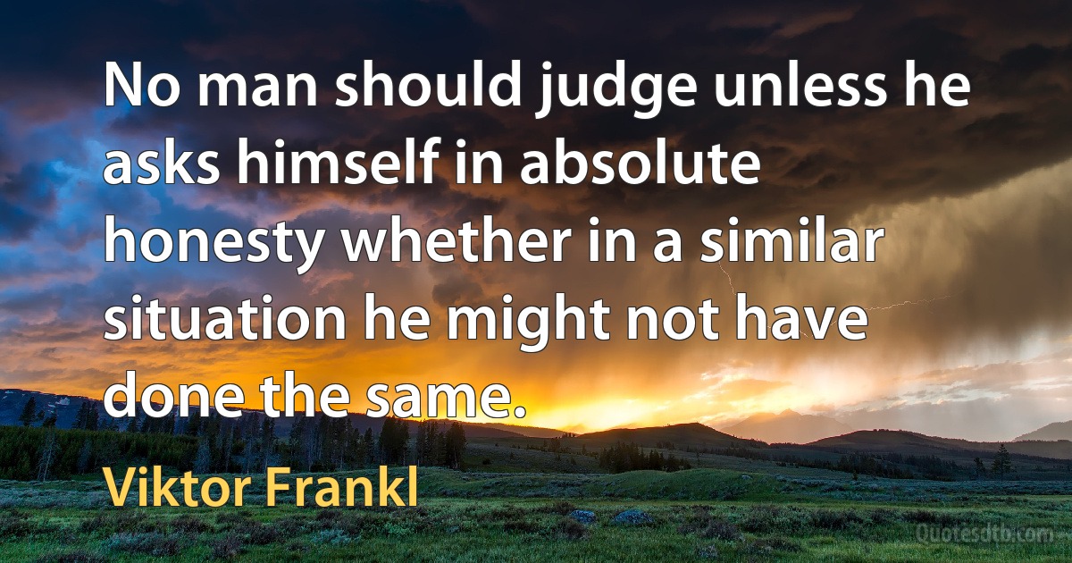 No man should judge unless he asks himself in absolute honesty whether in a similar situation he might not have done the same. (Viktor Frankl)