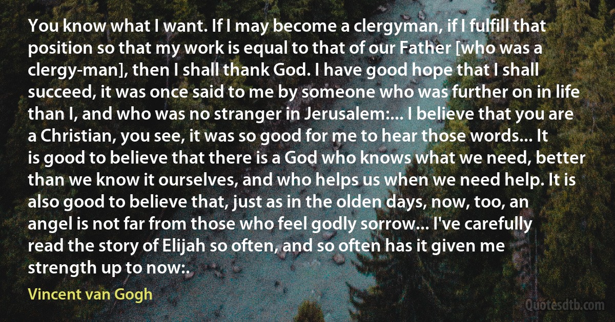 You know what I want. If I may become a clergyman, if I fulfill that position so that my work is equal to that of our Father [who was a clergy-man], then I shall thank God. I have good hope that I shall succeed, it was once said to me by someone who was further on in life than I, and who was no stranger in Jerusalem:... I believe that you are a Christian, you see, it was so good for me to hear those words... It is good to believe that there is a God who knows what we need, better than we know it ourselves, and who helps us when we need help. It is also good to believe that, just as in the olden days, now, too, an angel is not far from those who feel godly sorrow... I've carefully read the story of Elijah so often, and so often has it given me strength up to now:. (Vincent van Gogh)