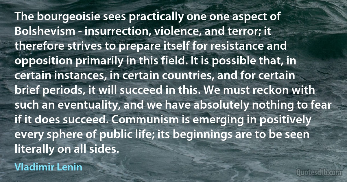 The bourgeoisie sees practically one one aspect of Bolshevism - insurrection, violence, and terror; it therefore strives to prepare itself for resistance and opposition primarily in this field. It is possible that, in certain instances, in certain countries, and for certain brief periods, it will succeed in this. We must reckon with such an eventuality, and we have absolutely nothing to fear if it does succeed. Communism is emerging in positively every sphere of public life; its beginnings are to be seen literally on all sides. (Vladimir Lenin)