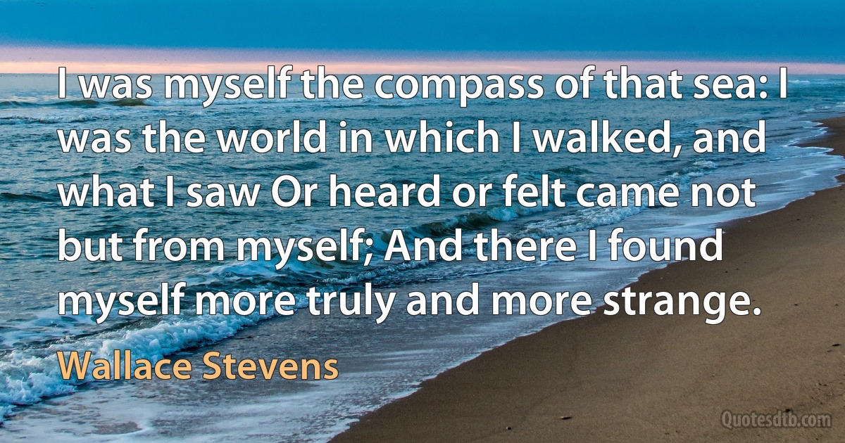 I was myself the compass of that sea: I was the world in which I walked, and what I saw Or heard or felt came not but from myself; And there I found myself more truly and more strange. (Wallace Stevens)