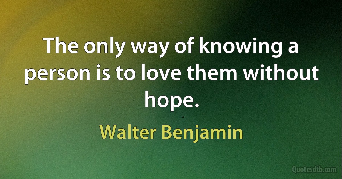 The only way of knowing a person is to love them without hope. (Walter Benjamin)