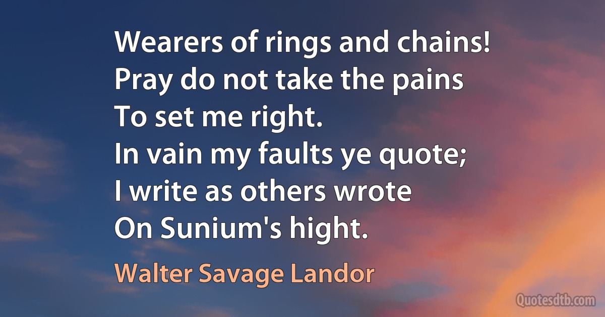 Wearers of rings and chains!
Pray do not take the pains
To set me right.
In vain my faults ye quote;
I write as others wrote
On Sunium's hight. (Walter Savage Landor)