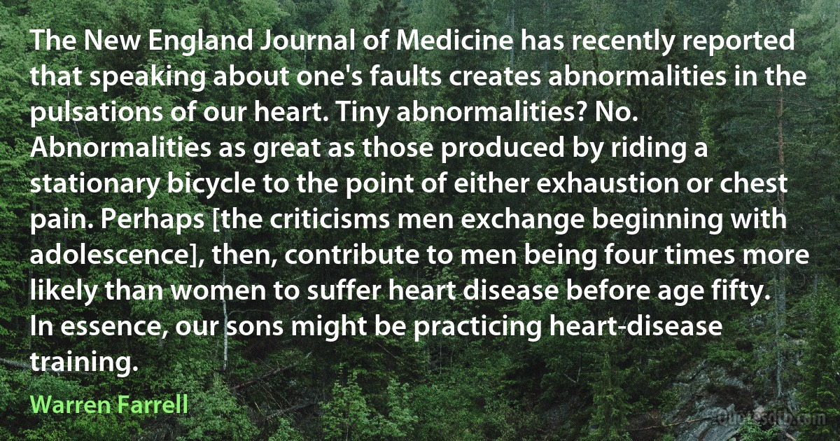 The New England Journal of Medicine has recently reported that speaking about one's faults creates abnormalities in the pulsations of our heart. Tiny abnormalities? No. Abnormalities as great as those produced by riding a stationary bicycle to the point of either exhaustion or chest pain. Perhaps [the criticisms men exchange beginning with adolescence], then, contribute to men being four times more likely than women to suffer heart disease before age fifty. In essence, our sons might be practicing heart-disease training. (Warren Farrell)