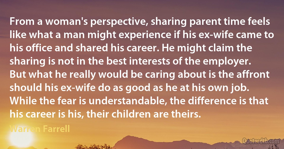 From a woman's perspective, sharing parent time feels like what a man might experience if his ex-wife came to his office and shared his career. He might claim the sharing is not in the best interests of the employer. But what he really would be caring about is the affront should his ex-wife do as good as he at his own job. While the fear is understandable, the difference is that his career is his, their children are theirs. (Warren Farrell)