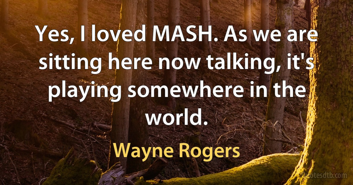 Yes, I loved MASH. As we are sitting here now talking, it's playing somewhere in the world. (Wayne Rogers)