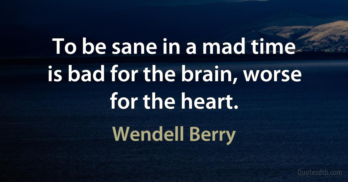 To be sane in a mad time
is bad for the brain, worse
for the heart. (Wendell Berry)