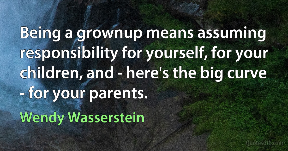 Being a grownup means assuming responsibility for yourself, for your children, and - here's the big curve - for your parents. (Wendy Wasserstein)