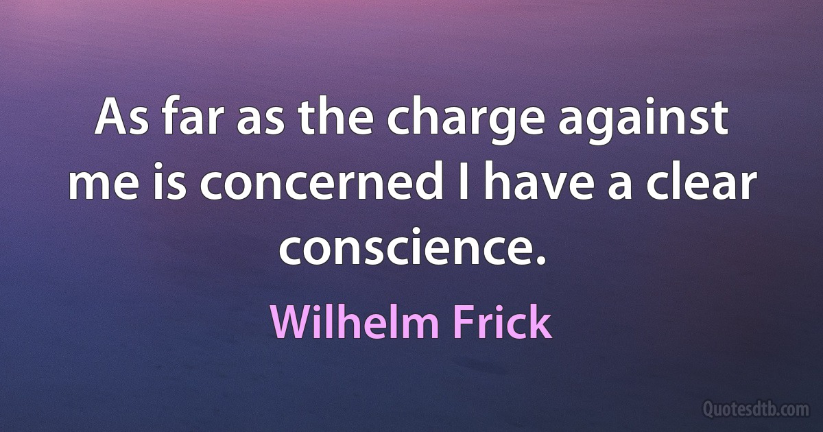 As far as the charge against me is concerned I have a clear conscience. (Wilhelm Frick)