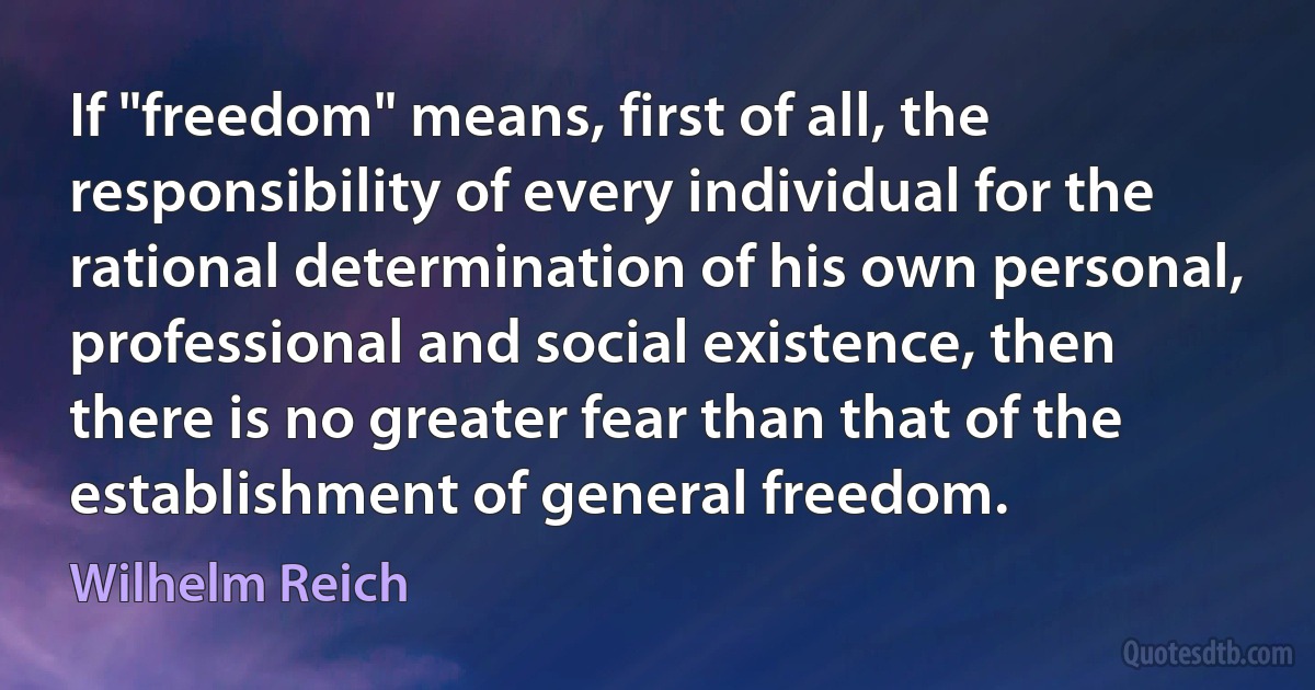 If "freedom" means, first of all, the responsibility of every individual for the rational determination of his own personal, professional and social existence, then there is no greater fear than that of the establishment of general freedom. (Wilhelm Reich)