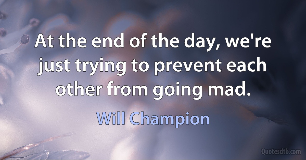 At the end of the day, we're just trying to prevent each other from going mad. (Will Champion)