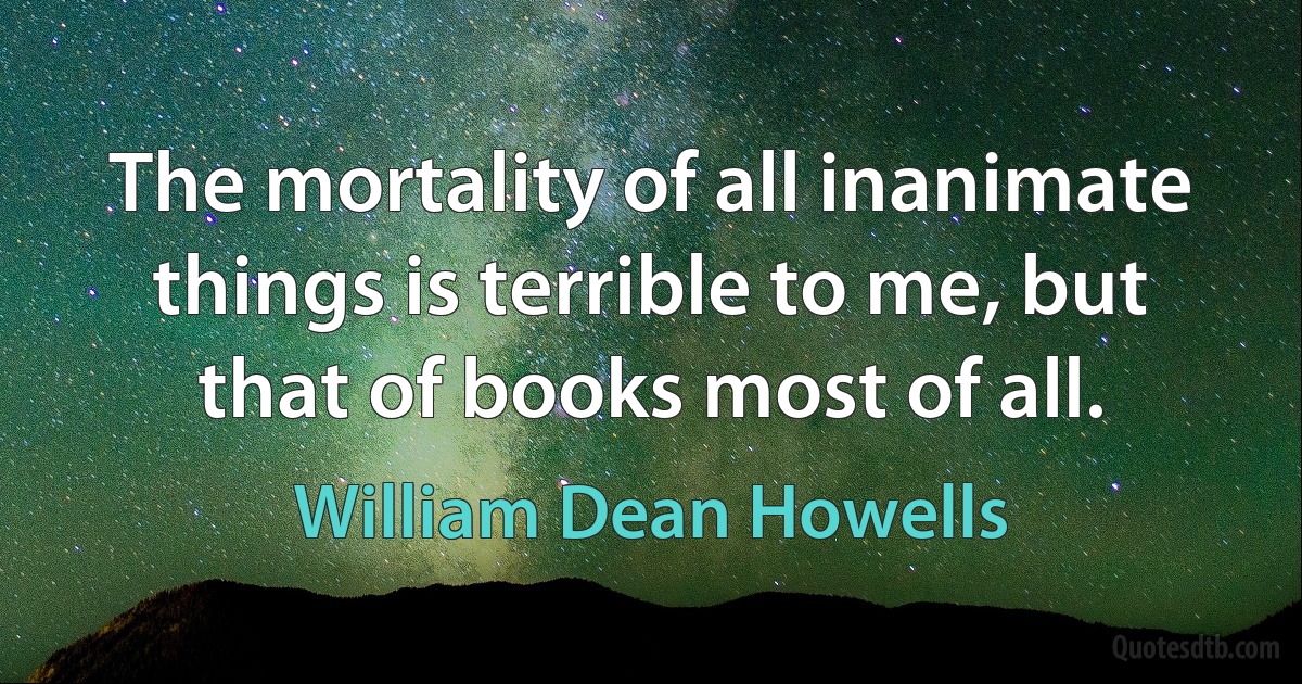 The mortality of all inanimate things is terrible to me, but that of books most of all. (William Dean Howells)