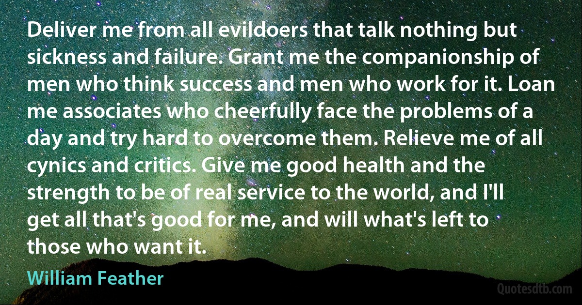 Deliver me from all evildoers that talk nothing but sickness and failure. Grant me the companionship of men who think success and men who work for it. Loan me associates who cheerfully face the problems of a day and try hard to overcome them. Relieve me of all cynics and critics. Give me good health and the strength to be of real service to the world, and I'll get all that's good for me, and will what's left to those who want it. (William Feather)