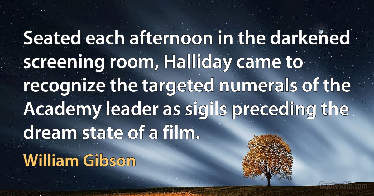 Seated each afternoon in the darkened screening room, Halliday came to recognize the targeted numerals of the Academy leader as sigils preceding the dream state of a film. (William Gibson)