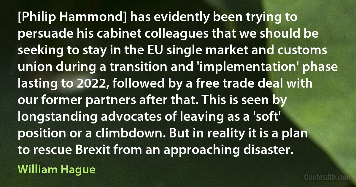 [Philip Hammond] has evidently been trying to persuade his cabinet colleagues that we should be seeking to stay in the EU single market and customs union during a transition and 'implementation' phase lasting to 2022, followed by a free trade deal with our former partners after that. This is seen by longstanding advocates of leaving as a 'soft' position or a climbdown. But in reality it is a plan to rescue Brexit from an approaching disaster. (William Hague)