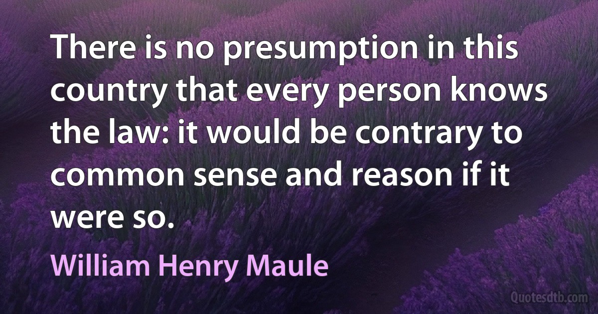 There is no presumption in this country that every person knows the law: it would be contrary to common sense and reason if it were so. (William Henry Maule)