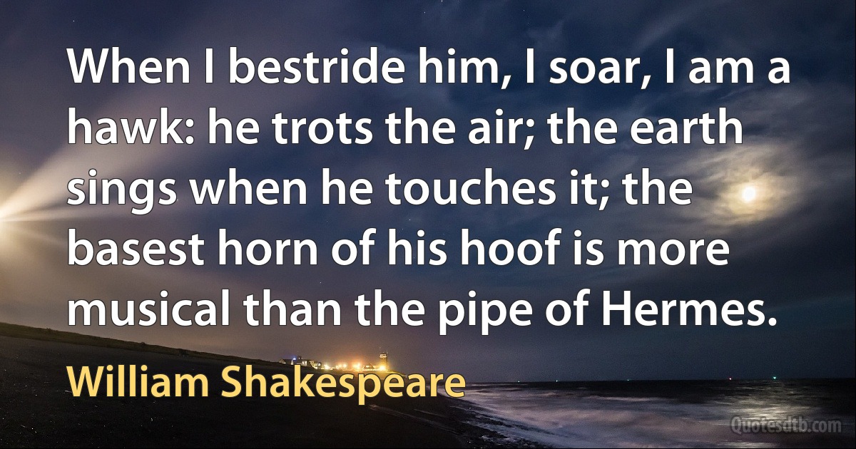 When I bestride him, I soar, I am a hawk: he trots the air; the earth sings when he touches it; the basest horn of his hoof is more musical than the pipe of Hermes. (William Shakespeare)