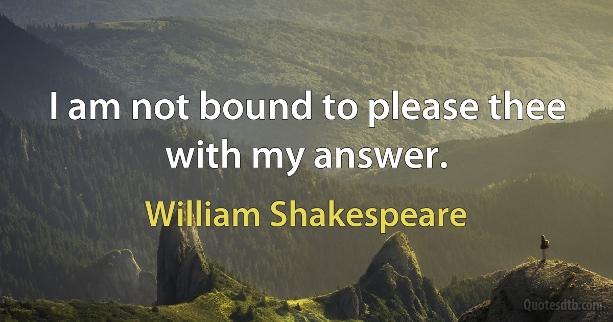 I am not bound to please thee with my answer. (William Shakespeare)