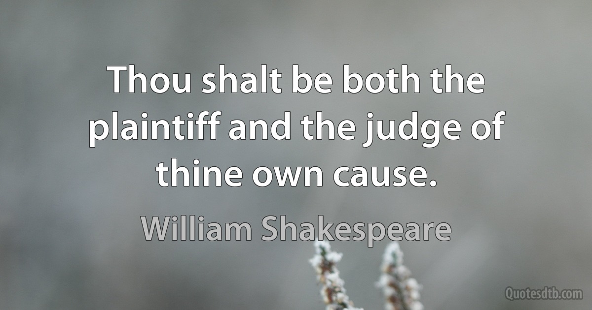 Thou shalt be both the plaintiff and the judge of thine own cause. (William Shakespeare)