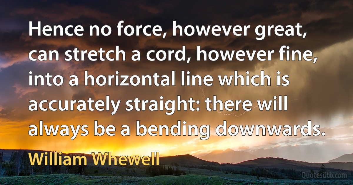 Hence no force, however great, can stretch a cord, however fine, into a horizontal line which is accurately straight: there will always be a bending downwards. (William Whewell)