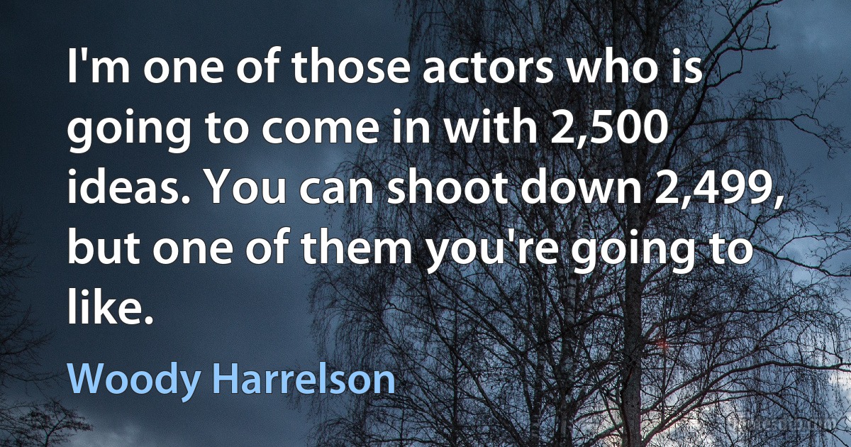 I'm one of those actors who is going to come in with 2,500 ideas. You can shoot down 2,499, but one of them you're going to like. (Woody Harrelson)