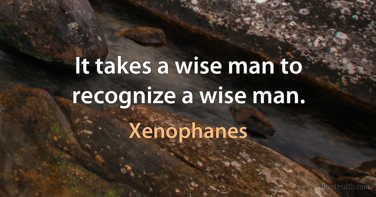 It takes a wise man to recognize a wise man. (Xenophanes)