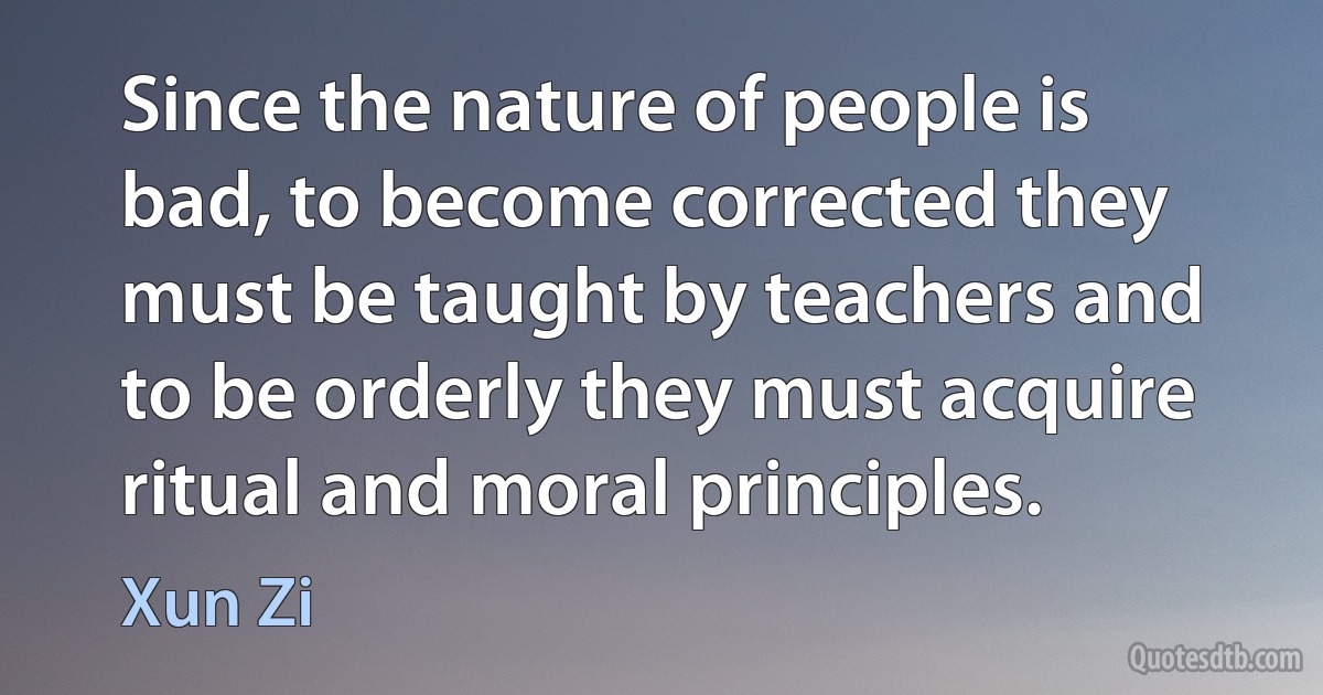 Since the nature of people is bad, to become corrected they must be taught by teachers and to be orderly they must acquire ritual and moral principles. (Xun Zi)