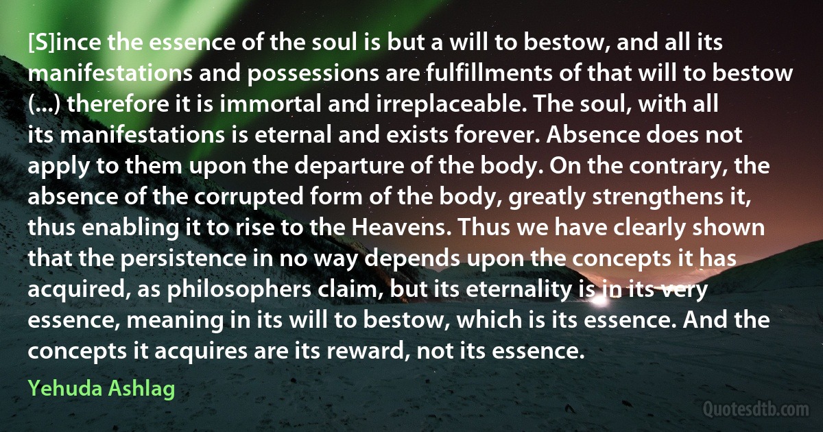 [S]ince the essence of the soul is but a will to bestow, and all its manifestations and possessions are fulfillments of that will to bestow (...) therefore it is immortal and irreplaceable. The soul, with all its manifestations is eternal and exists forever. Absence does not apply to them upon the departure of the body. On the contrary, the absence of the corrupted form of the body, greatly strengthens it, thus enabling it to rise to the Heavens. Thus we have clearly shown that the persistence in no way depends upon the concepts it has acquired, as philosophers claim, but its eternality is in its very essence, meaning in its will to bestow, which is its essence. And the concepts it acquires are its reward, not its essence. (Yehuda Ashlag)