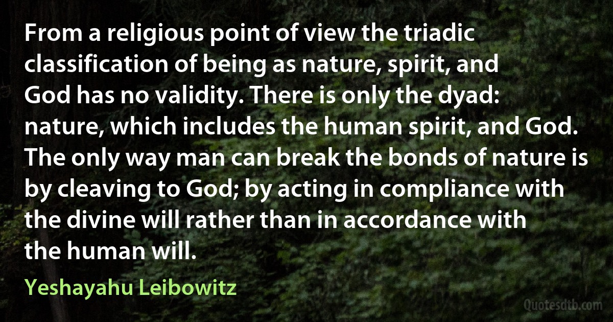 From a religious point of view the triadic classification of being as nature, spirit, and God has no validity. There is only the dyad: nature, which includes the human spirit, and God. The only way man can break the bonds of nature is by cleaving to God; by acting in compliance with the divine will rather than in accordance with the human will. (Yeshayahu Leibowitz)