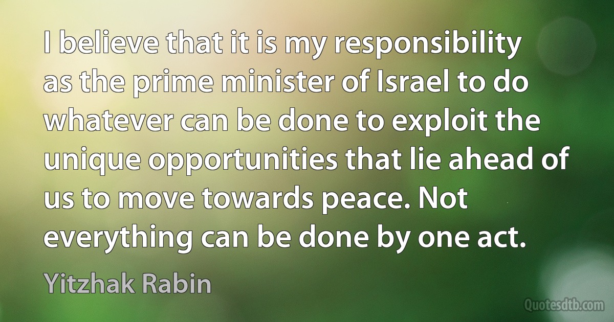 I believe that it is my responsibility as the prime minister of Israel to do whatever can be done to exploit the unique opportunities that lie ahead of us to move towards peace. Not everything can be done by one act. (Yitzhak Rabin)