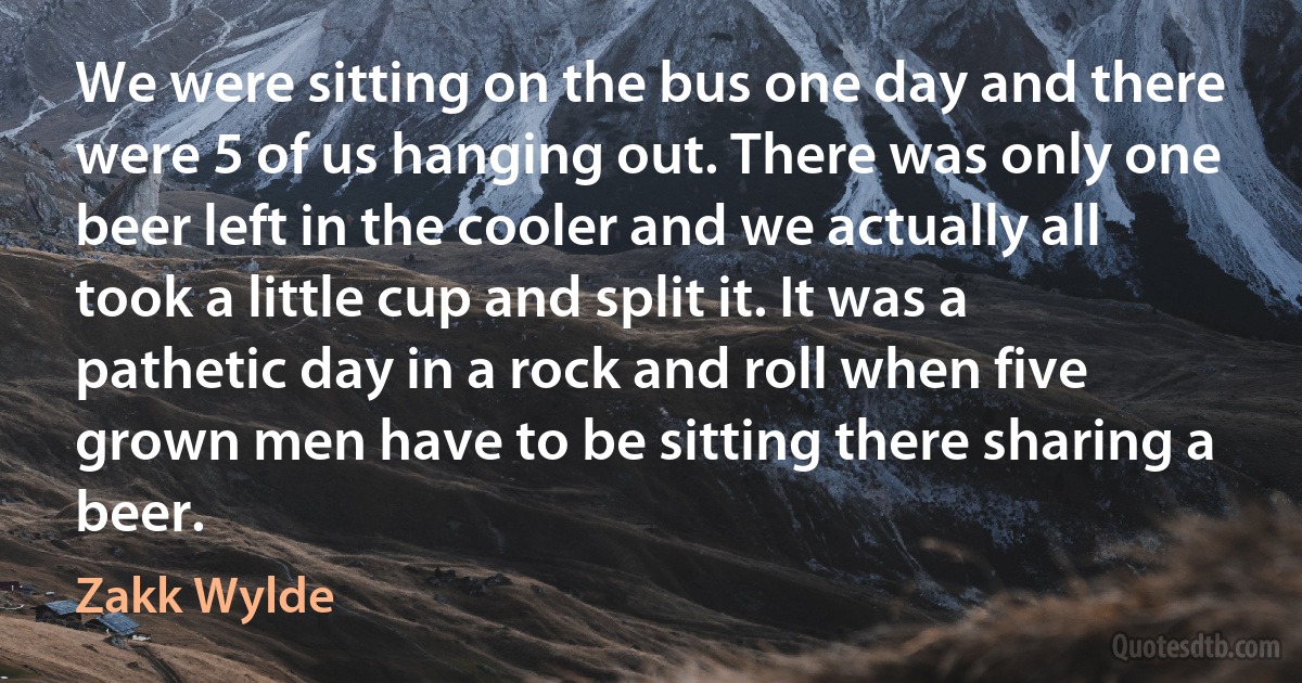 We were sitting on the bus one day and there were 5 of us hanging out. There was only one beer left in the cooler and we actually all took a little cup and split it. It was a pathetic day in a rock and roll when five grown men have to be sitting there sharing a beer. (Zakk Wylde)