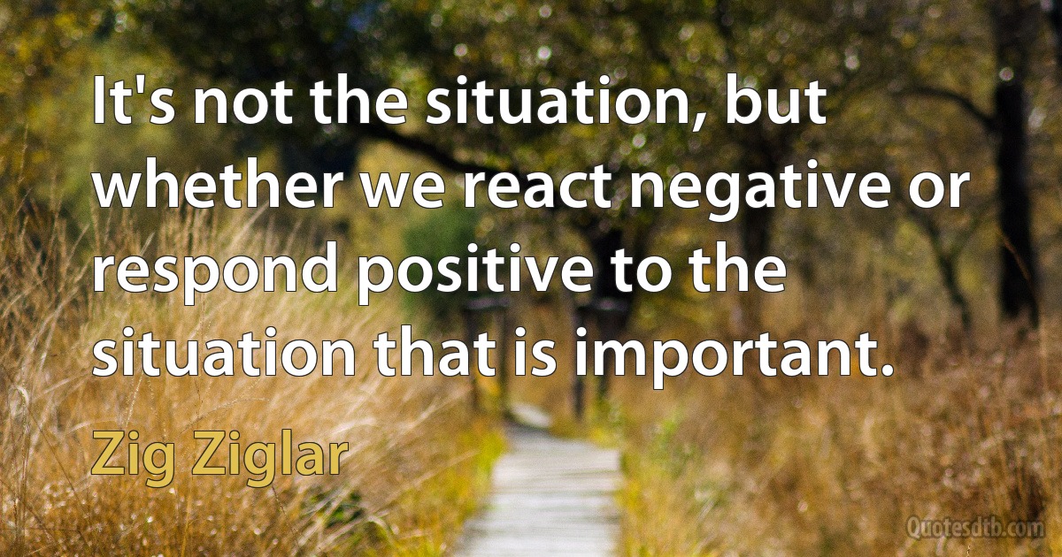 It's not the situation, but whether we react negative or respond positive to the situation that is important. (Zig Ziglar)