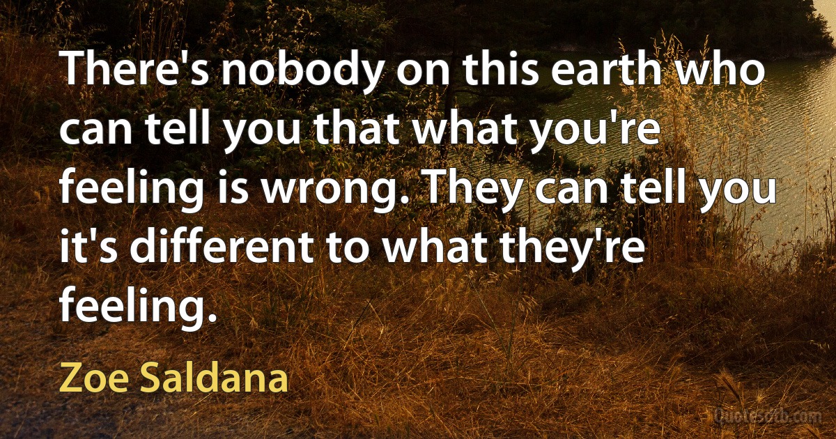 There's nobody on this earth who can tell you that what you're feeling is wrong. They can tell you it's different to what they're feeling. (Zoe Saldana)