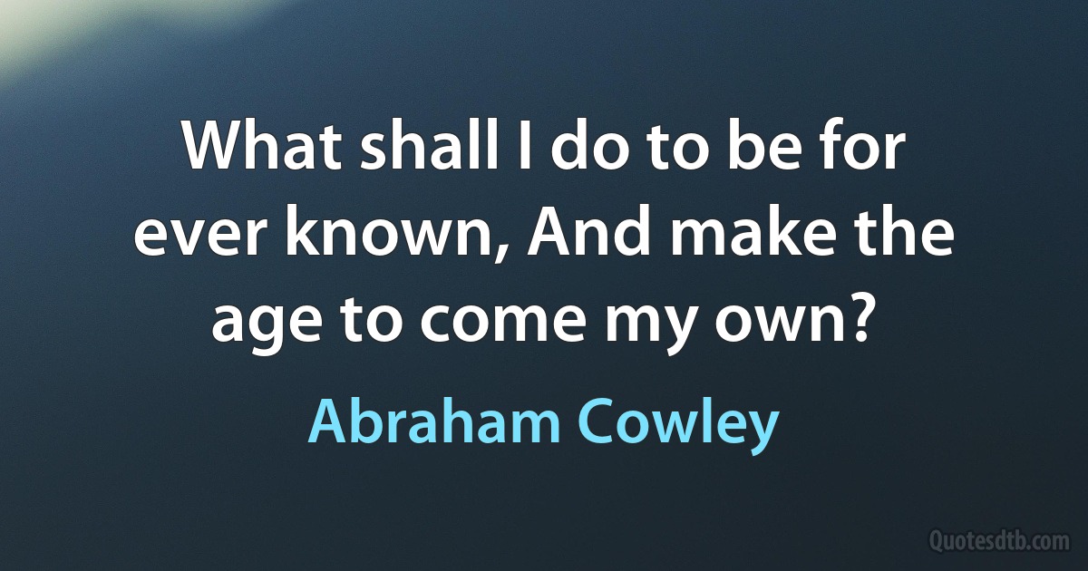 What shall I do to be for ever known, And make the age to come my own? (Abraham Cowley)