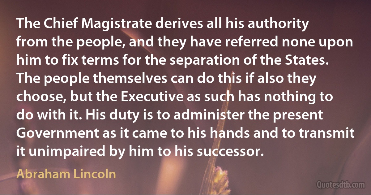 The Chief Magistrate derives all his authority from the people, and they have referred none upon him to fix terms for the separation of the States. The people themselves can do this if also they choose, but the Executive as such has nothing to do with it. His duty is to administer the present Government as it came to his hands and to transmit it unimpaired by him to his successor. (Abraham Lincoln)