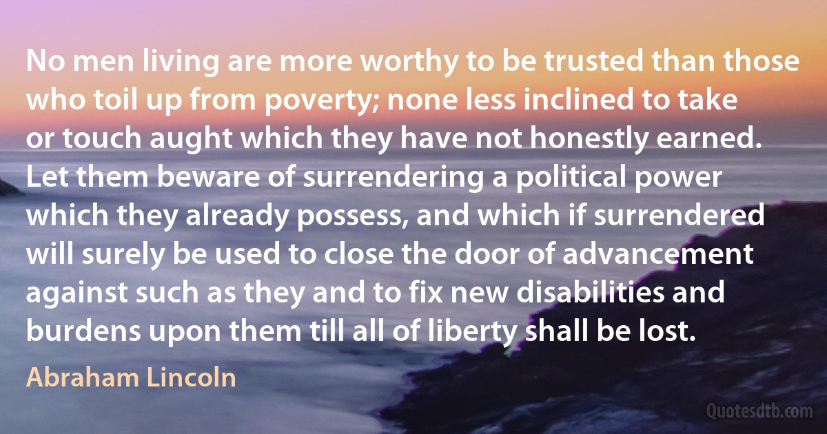 No men living are more worthy to be trusted than those who toil up from poverty; none less inclined to take or touch aught which they have not honestly earned. Let them beware of surrendering a political power which they already possess, and which if surrendered will surely be used to close the door of advancement against such as they and to fix new disabilities and burdens upon them till all of liberty shall be lost. (Abraham Lincoln)