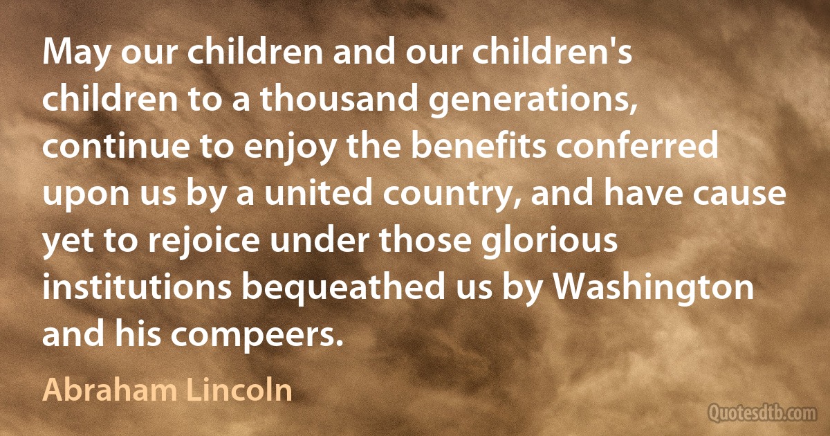 May our children and our children's children to a thousand generations, continue to enjoy the benefits conferred upon us by a united country, and have cause yet to rejoice under those glorious institutions bequeathed us by Washington and his compeers. (Abraham Lincoln)