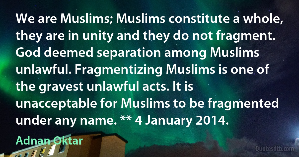 We are Muslims; Muslims constitute a whole, they are in unity and they do not fragment. God deemed separation among Muslims unlawful. Fragmentizing Muslims is one of the gravest unlawful acts. It is unacceptable for Muslims to be fragmented under any name. ** 4 January 2014. (Adnan Oktar)