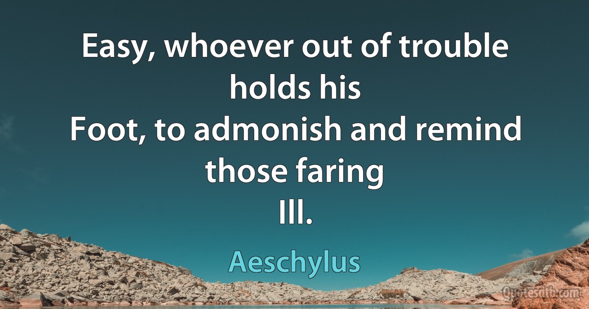 Easy, whoever out of trouble holds his
Foot, to admonish and remind those faring
Ill. (Aeschylus)